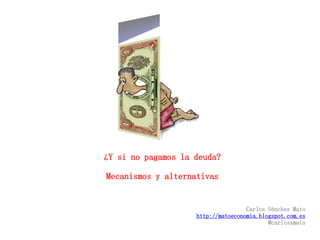 ¿Y si no pagamos la deuda? 
Mecanismos y alternativas 
Carlos Sánchez Mato 
http://matoeconomia.blogspot.com.es 
@carlossmato 
 