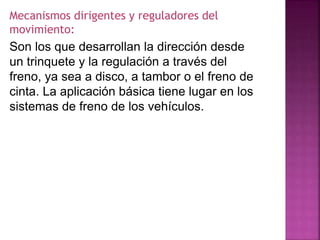 Mecanismos dirigentes y reguladores del
movimiento:
Son los que desarrollan la dirección desde
un trinquete y la regulación a través del
freno, ya sea a disco, a tambor o el freno de
cinta. La aplicación básica tiene lugar en los
sistemas de freno de los vehículos.
 