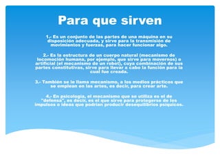 Para que sirven
1.- Es un conjunto de las partes de una máquina en su
disposición adecuada, y sirve para la transmisión de
movimientos y fuerzas, para hacer funcionar algo.
2.- Es la estructura de un cuerpo natural (mecanismo de
locomoción humana, por ejemplo, que sirve para movernos) o
artificial (el mecanismo de un robot), cuya combinación de sus
partes constitutivas, sirve para llevar a cabo la función para la
cual fue creada.
3.- También se le llama mecanismo, a los medios prácticos que
se emplean en las artes, es decir, para crear arte.
4.- En psicología, el mecanismo que se utiliza es el de
"defensa", es decir, es el que sirve para protegerse de los
impulsos o ideas que podrían producir desequilibrios psíquicos.
 