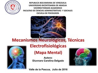 REPUBLICA BOLIVARIANA DE VENEZUELA
UNIVERSIDAD BICENTENARIA DE ARAGUA
VICERRECTORADO ACADEMICO
FACULTAD DE CIENCIAS ADMINISTRATIVAS Y SOCIALES
ESCUELA DE PSICOLOGÍA
Mecanismos Neurológicos, Técnicas
Electrofisiológicas
(Mapa Mental)
Autora:
Diunnars Carolina Delgado
Valle de la Pascua, Julio de 2016
 