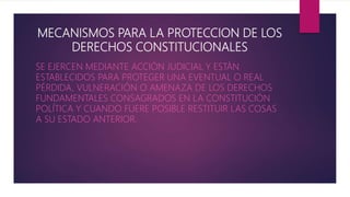 MECANISMOS PARA LA PROTECCION DE LOS
DERECHOS CONSTITUCIONALES
SE EJERCEN MEDIANTE ACCIÓN JUDICIAL Y ESTÁN
ESTABLECIDOS PARA PROTEGER UNA EVENTUAL O REAL
PÉRDIDA, VULNERACIÓN O AMENAZA DE LOS DERECHOS
FUNDAMENTALES CONSAGRADOS EN LA CONSTITUCIÓN
POLÍTICA Y CUANDO FUERE POSIBLE RESTITUIR LAS COSAS
A SU ESTADO ANTERIOR.
 
