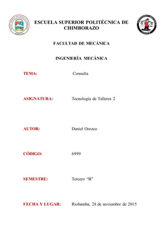 ESCUELA SUPERIOR POLITÉCNICA DE
CHIMBORAZO
FACULTAD DE MECÁNICA
INGENIERÍA MECÁNICA
TEMA: Consulta
ASIGNATURA: Tecnología de Talleres 2
AUTOR: Daniel Orozco
CÓDIGO: 6999
SEMESTRE: Tercero “B”
FECHA Y LUGAR: Riobamba, 28 de noviembre de 2015
 