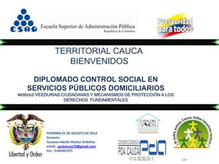 TERRITORIAL CAUCA
                  BIENVENIDOS

    DIPLOMADO CONTROL SOCIAL EN
   SERVICIOS PÚBLICOS DOMICILIARIOS
MODULO VEEDURIAS CIUDADANAS Y MECANISMOS DE PROTECCIÓN A LOS
                  DERECHOS FUNDAMENTALES




           POPAYÁN 25 DE AGOSTO DE 2012
           Docente:
           Gustavo Adolfo Muñoz Ordoñez
           email.: gustmuno79@gmail.com
           Cel.: 3146901971

                                                               GM
 