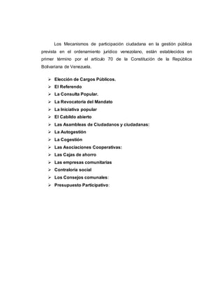 Los Mecanismos de participación ciudadana en la gestión pública
prevista en el ordenamiento jurídico venezolano, están establecidos en
primer término por el artículo 70 de la Constitución de la República
Bolivariana de Venezuela.
 Elección de Cargos Públicos.
 El Referendo
 La Consulta Popular.
 La Revocatoria del Mandato
 La Iniciativa popular
 El Cabildo abierto
 Las Asambleas de Ciudadanos y ciudadanas:
 La Autogestión
 La Cogestión
 Las Asociaciones Cooperativas:
 Las Cajas de ahorro
 Las empresas comunitarias
 Contraloría social
 Los Consejos comunales:
 Presupuesto Participativo:
 