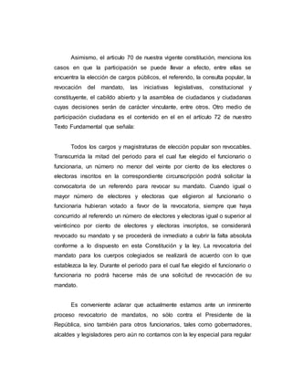 Asimismo, el articulo 70 de nuestra vigente constitución, menciona los
casos en que la participación se puede llevar a efecto, entre ellas se
encuentra la elección de cargos públicos, el referendo, la consulta popular, la
revocación del mandato, las iniciativas legislativas, constitucional y
constituyente, el cabildo abierto y la asamblea de ciudadanos y ciudadanas
cuyas decisiones serán de carácter vinculante, entre otros. Otro medio de
participación ciudadana es el contenido en el en el artículo 72 de nuestro
Texto Fundamental que señala:
Todos los cargos y magistraturas de elección popular son revocables.
Transcurrida la mitad del periodo para el cual fue elegido el funcionario o
funcionaria, un número no menor del veinte por ciento de los electores o
electoras inscritos en la correspondiente circunscripción podrá solicitar la
convocatoria de un referendo para revocar su mandato. Cuando igual o
mayor número de electores y electoras que eligieron al funcionario o
funcionaria hubieran votado a favor de la revocatoria, siempre que haya
concurrido al referendo un número de electores y electoras igual o superior al
veinticinco por ciento de electores y electoras inscriptos, se considerará
revocado su mandato y se procederá de inmediato a cubrir la falta absoluta
conforme a lo dispuesto en esta Constitución y la ley. La revocatoria del
mandato para los cuerpos colegiados se realizará de acuerdo con lo que
establezca la ley. Durante el periodo para el cual fue elegido el funcionario o
funcionaria no podrá hacerse más de una solicitud de revocación de su
mandato.
Es conveniente aclarar que actualmente estamos ante un inminente
proceso revocatorio de mandatos, no sólo contra el Presidente de la
República, sino también para otros funcionarios, tales como gobernadores,
alcaldes y legisladores pero aún no contamos con la ley especial para regular
 