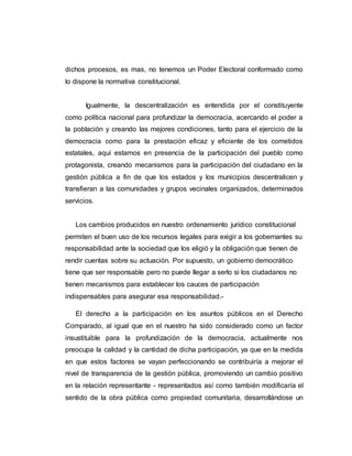 dichos procesos, es mas, no tenemos un Poder Electoral conformado como
lo dispone la normativa constitucional.
Igualmente, la descentralización es entendida por el constituyente
como política nacional para profundizar la democracia, acercando el poder a
la población y creando las mejores condiciones, tanto para el ejercicio de la
democracia como para la prestación eficaz y eficiente de los cometidos
estatales, aquí estamos en presencia de la participación del pueblo como
protagonista, creando mecanismos para la participación del ciudadano en la
gestión pública a fin de que los estados y los municipios descentralicen y
transfieran a las comunidades y grupos vecinales organizados, determinados
servicios.
Los cambios producidos en nuestro ordenamiento jurídico constitucional
permiten el buen uso de los recursos legales para exigir a los gobernantes su
responsabilidad ante la sociedad que los eligió y la obligación que tienen de
rendir cuentas sobre su actuación. Por supuesto, un gobierno democrático
tiene que ser responsable pero no puede llegar a serlo si los ciudadanos no
tienen mecanismos para establecer los cauces de participación
indispensables para asegurar esa responsabilidad.-
El derecho a la participación en los asuntos públicos en el Derecho
Comparado, al igual que en el nuestro ha sido considerado como un factor
insustituible para la profundización de la democracia, actualmente nos
preocupa la calidad y la cantidad de dicha participación, ya que en la medida
en que estos factores se vayan perfeccionando se contribuiría a mejorar el
nivel de transparencia de la gestión pública, promoviendo un cambio positivo
en la relación representante - representados así como también modificaría el
sentido de la obra pública como propiedad comunitaria, desarrollándose un
 