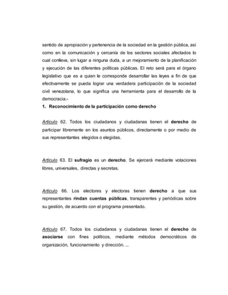 sentido de apropiación y pertenencia de la sociedad en la gestión pública, así
como en la comunicación y cercanía de los sectores sociales afectados lo
cual conlleva, sin lugar a ninguna duda, a un mejoramiento de la planificación
y ejecución de las diferentes políticas públicas. El reto será para el órgano
legislativo que es a quien le corresponde desarrollar las leyes a fin de que
efectivamente se pueda lograr una verdadera participación de la sociedad
civil venezolana, lo que significa una herramienta para el desarrollo de la
democracia.-
1. Reconocimiento de la participación como derecho
Artículo 62. Todos los ciudadanos y ciudadanas tienen el derecho de
participar libremente en los asuntos públicos, directamente o por medio de
sus representantes elegidos o elegidas.
Artículo 63. El sufragio es un derecho. Se ejercerá mediante votaciones
libres, universales, directas y secretas.
Artículo 66. Los electores y electoras tienen derecho a que sus
representantes rindan cuentas públicas, transparentes y periódicas sobre
su gestión, de acuerdo con el programa presentado.
Artículo 67. Todos los ciudadanos y ciudadanas tienen el derecho de
asociarse con fines políticos, mediante métodos democráticos de
organización, funcionamiento y dirección. ...
 