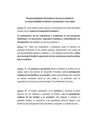 Responsabilidades del Estado en las que se plantea la
co-responsabilidad ciudadana / participación como deber
Artículo 55. Toda persona tiene derecho a la protección por parte del Estado
a través de los órganos de seguridad ciudadana ...
La participación de los ciudadanos y ciudadanas en los programas
destinados a la prevención, seguridad ciudadana y administración de
emergencias será regulada por una ley especial.(...)
Artículo 62. Todos los ciudadanos y ciudadanas tienen el derecho de
participar libremente en los asuntos públicos, directamente o por medio de
sus representantes elegidos o elegidas. (...) Es obligación del Estado y deber
de la sociedad facilitar la generación de las condiciones más favorables
para su práctica.
Artículo 79. Los jóvenes y las jóvenes tienen el derecho y el deber de ser
sujetos activos del proceso de desarrollo. El Estado, con la participación
solidaria de las familias y la sociedad, creará oportunidades para estimular
su tránsito productivo hacia la vida adulta y, en particular, para la
capacitación y el acceso al primer empleo, de conformidad con la ley.
Artículo 80. El Estado garantizará a los ancianos y ancianas el pleno
ejercicio de sus derechos y garantías. El Estado, con la participación
solidaria de las familias y la sociedad, está obligado a respetar su
dignidad humana, su autonomía y les garantizará atención integral y los
beneficios de la seguridad social que eleven y aseguren su calidad de vida...
 