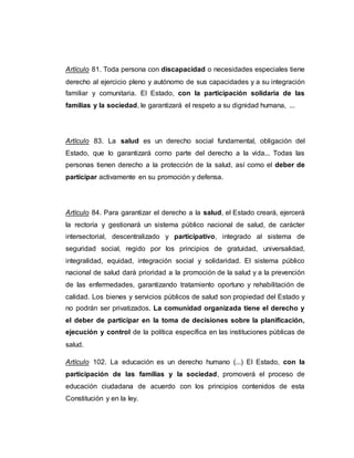 Artículo 81. Toda persona con discapacidad o necesidades especiales tiene
derecho al ejercicio pleno y autónomo de sus capacidades y a su integración
familiar y comunitaria. El Estado, con la participación solidaria de las
familias y la sociedad, le garantizará el respeto a su dignidad humana, ...
Artículo 83. La salud es un derecho social fundamental, obligación del
Estado, que lo garantizará como parte del derecho a la vida... Todas las
personas tienen derecho a la protección de la salud, así como el deber de
participar activamente en su promoción y defensa.
Artículo 84. Para garantizar el derecho a la salud, el Estado creará, ejercerá
la rectoría y gestionará un sistema público nacional de salud, de carácter
intersectorial, descentralizado y participativo, integrado al sistema de
seguridad social, regido por los principios de gratuidad, universalidad,
integralidad, equidad, integración social y solidaridad. El sistema público
nacional de salud dará prioridad a la promoción de la salud y a la prevención
de las enfermedades, garantizando tratamiento oportuno y rehabilitación de
calidad. Los bienes y servicios públicos de salud son propiedad del Estado y
no podrán ser privatizados. La comunidad organizada tiene el derecho y
el deber de participar en la toma de decisiones sobre la planificación,
ejecución y control de la política específica en las instituciones públicas de
salud.
Artículo 102. La educación es un derecho humano (...) El Estado, con la
participación de las familias y la sociedad, promoverá el proceso de
educación ciudadana de acuerdo con los principios contenidos de esta
Constitución y en la ley.
 