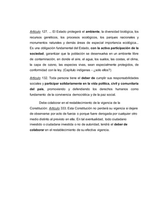Artículo 127. ... El Estado protegerá el ambiente, la diversidad biológica, los
recursos genéticos, los procesos ecológicos, los parques nacionales y
monumentos naturales y demás áreas de especial importancia ecológica...
Es una obligación fundamental del Estado, con la activa participación de la
sociedad, garantizar que la población se desenvuelva en un ambiente libre
de contaminación, en donde el aire, el agua, los suelos, las costas, el clima,
la capa de ozono, las especies vivas, sean especialmente protegidos, de
conformidad con la ley. (Capítulo indígenas - ¿solo ellos?)
Artículo 132. Toda persona tiene el deber de cumplir sus responsabilidades
sociales y participar solidariamente en la vida política, civil y comunitaria
del país, promoviendo y defendiendo los derechos humanos como
fundamento de la convivencia democrática y de la paz social.
Debe colaborar en el restablecimiento de la vigencia de la
Constitución: Artículo 333. Esta Constitución no perderá su vigencia si dejare
de observarse por acto de fuerza o porque fuere derogada por cualquier otro
medio distinto al previsto en ella. En tal eventualidad, todo ciudadano
investido o ciudadana investida o no de autoridad, tendrá el deber de
colaborar en el restablecimiento de su efectiva vigencia.
 