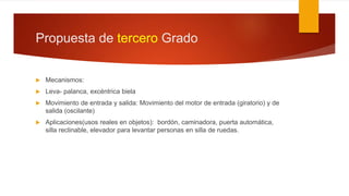 Propuesta de tercero Grado
 Mecanismos:
 Leva- palanca, excéntrica biela
 Movimiento de entrada y salida: Movimiento del motor de entrada (giratorio) y de
salida (oscilante)
 Aplicaciones(usos reales en objetos): bordón, caminadora, puerta automática,
silla reclinable, elevador para levantar personas en silla de ruedas.
 