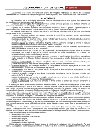 DESENVOLVIMENTO INTERPESSOAL                               6ª semana

       A publicidade pode ser uma importante fonte externa de formação e modificação das atitudes das pessoas ao
poder exercer uma influência nas crenças das pessoas sobre os produtos e na avaliação das suas características.

                                                    AS MOTIVAÇÕES
         As motivações são o conjunto de fatores que afetam o comportamento de uma pessoa. Será aquela força
que impulsiona o consumidor para o ato da compra.
         A natureza das motivações foi tratada por diversas teorias, entre as quais se pode destacar a "teoria dos
instintos", que se baseia nas investigações de Mc Dougall.
         Segundo ele, o instinto representa uma disposição psicofísica, obriga a pessoa a prestar atenção a
determinados objeto experimentando uma excitação emocional ou impulso para realizar essa ação.
         Mc Dougall sintetizou doze instintos associados à emoção que permitem explicar algumas atuações de
compra por parte dos consumidores:
      - Instinto de fuga, que provoca, entre outros, a emoção de medo. Pode justificar a compra dos cintos de
         segurança para os carros e seguros.
      Instinto de combate, que origina a emoção da ira. Pode dar lugar à aquisição de artigos desportivos diversos
         ou simplesmente a participar em competições.
      Instinto de repulsa, que origina a emoção do desporto, podendo justificar a aceitação e compra de produtos
         diversos que permitam combater os maus cheiros e a falta de limpeza.
      Instinto paternal, que conduz à ternura. Permite justificar a compra de produtos destinados àquelas pessoas
         pelas quais se sente um especial amor ou carinho.
      Instinto de curiosidade, que origina a emoção de (assombro) admiração e que justifica a utilização de muitas
         mensagens que atraem a atenção do público, permitindo um maior conhecimento do objeto e, em
         conseqüência, uma maior probabilidade de compra.
      Instinto de auto-afirmação, que conduz à expressão emocional do orgulho, podendo justificar a aquisição de
         muitos produtos ou a utilização de determinados serviços associados ao orgulho da classe social e do nível
         cultural.
      Instinto de auto-humilhação, que origina a emoção de submissão ante pessoas de maior capacidade; pode
         justificar a aquisição de produtos que outras pessoas utilizam, tomados como referência.
      Instinto de reprodução, que dá origem à emoção de desejo sexual. Justifica a aquisição de produtos a que,
         por algum motivo, se atribuem propriedades do tipo erótico.
      Instinto gregário, que conduz à emoção de solidão. Pode justificar a contratação ou aquisição de produtos
         diversos, como vídeos e animais.
      Instinto de aquisição, que leva à emoção de propriedade, permitindo a compra de muitos produtos pelo
         prazer de "ter" e de "comprar".
      Instinto de construção, que conduz a emoções complexas, como criação e auto-relação, justificando a
         aquisição de produtos de "bricolage" e objetos decorativos.
      Instinto de alimentação, que provoca a emoção de fome; justifica a compra de produtos alimentares e
         bebidas.
     As motivações estão estreitamente vinculadas às necessidades, às carências ou desejos que podem ter as
pessoas em cada momento. Isto faz com que para cada necessidade exista ao menos uma motivação, ainda que
para a maior parte das pessoas exista sempre uma pluralidade de motivações diversas. Assim, por exemplo, na
necessidade de dispor de um automóvel podem apresentar-se motivações muito diferentes umas das outras.
     Uma das motivações pode residir na utilidade do carro para facilitar a deslocação para o emprego. Pode ser a
independência face aos transportes públicos. Para outros, a motivação principal pode estar na liberdade que o carro
proporciona na realização de viagens, a comodidade e o transporte dos familiares.
         Estas breves considerações sobre as motivações mostram que estas podem não só ser diferentes entre as
pessoas como podem ter importâncias distintas, podendo mudar com o tempo ou em situações diferentes. Em
conseqüência disto, é imprescindível ter um conhecimento adequado das motivações existentes entre as pessoas em
cada momento se deseja que a publicidade se debruce sobre elas para, assim, poder afetar o comportamento das
mesmas.
         Um passo importante no conhecimento da estrutura das motivações foi dado pelo psicólogo Abraham
Maslow. Estabeleceu cinco níveis hierarquizados das necessidades humanas por ordem de importância das
mesmas, de modo que as pessoas passavam ao nível superior quando as primeiras necessidades fossem satisfeitas.
     Estes cinco níveis de necessidades correspondem a:
      necessidades fisiológicas;
      necessidades de segurança e proteção;
      necessidades sociais;
      necessidades do "ego";
      necessidades de auto-realizarão.
     A hierarquia das necessidades de Maslow sugere a existência de motivações com força diferente. Por este
motivo, a utilização da publicidade para estimular as motivações deve considerar que pode existir um amplo leque
 