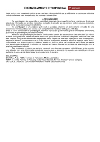 DESENVOLVIMENTO INTERPESSOAL                              6ª semana

delas embora com importância distinta e que, por isso, é imprescindível que a publicidade se centre nos estímulos
mais importantes e mais generalizados das pessoas a que se dirige.

                                                 A APRENDIZAGEM
         Na aprendizagem do consumidor, a publicidade desempenha um papel importante no processo de compra
através da informação que presta e mediante a excitação da atenção que os anúncios podem provocar, induzindo,
desta forma, a uma aprendizagem involuntária.
         "A aprendizagem é um processo pelo qual as pessoas adquirem um conhecimento derivado de uma
experiência, treino ou prática, que conduz a um comportamento repetitivo" (Ortega, E.,1998: 62).
Entre as várias teorias sobre a aprendizagem, referimos aqui aquela que mais nos ajuda a compreender o fenómeno
publicitário: a aprendizagem por condicionamento.
         As teorias de aprendizagem por reflexos condicionados partem dos trabalhos com cães efetuados por Pavlov
e outros fisiólogos russos. Nestes trabalhos verificou-se que quando se tocava uma campainha perto dos cães e se
lhes chegava à língua um alimento eles segregavam saliva. Depois de uma certa repetição do som da campainha,
seguida do alimento, comprovaram que só o fato de tocar a campainha levava os animais a segregar saliva. Isto é,
provocava-se uma aprendizagem condicionada através do estímulo inicial da campainha. Verificou-se que existia
uma estreita associação entre o estímulo e a resposta ao mesmo. Deu-se um processo de aprendizagem com a
aparição repetitiva do estímulo.
         Este processo é o mesmo que se tenta conseguir com algumas mensagens publicitárias ao tentar associar
uma situação com uma determinada conduta de consumo que se apresenta no anúncio, que, repetido em número
suficiente de vezes, pretende conseguir o comportamento de compra.

BIBLIOGRAFIA:
BRAWN, J. A. C., (1981). Técnicas de Persuasión. Madrid. Alianza Ed.
KEMP, J., (1975). Planning et Producing Audio-Visual Materiels. N. York. Thomas Y Crowel Company.
ORTEGA, E., (1997). La Comunicatión Publicitaria. Madrid. Ediciones Pirámide
 