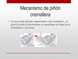 Mecanismo de piñón
cremallera
• Es una rueda dentada enganchada a una cremallera , al
girar la rueda el movimiento se transforma en lineal en la
cremallera o viceversa
 