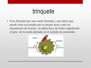 trinquete
• Esta formado por una rueda dentada y una uñeta que
puede estar accionada por su propio peso o por un
mecanismo de resorte , la uñeta hace de freno impidiendo
el giro de la rueda dentada en el sentido no permitido
 