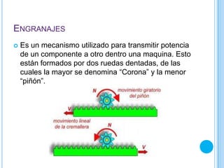 ENGRANAJES
 Es un mecanismo utilizado para transmitir potencia
de un componente a otro dentro una maquina. Esto
están formados por dos ruedas dentadas, de las
cuales la mayor se denomina “Corona” y la menor
“piñón”.
 