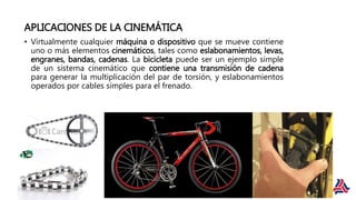 APLICACIONES DE LA CINEMÁTICA
• Virtualmente cualquier máquina o dispositivo que se mueve contiene
uno o más elementos cinemáticos, tales como eslabonamientos, levas,
engranes, bandas, cadenas. La bicicleta puede ser un ejemplo simple
de un sistema cinemático que contiene una transmisión de cadena
para generar la multiplicación del par de torsión, y eslabonamientos
operados por cables simples para el frenado.
 