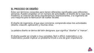 EL PROCESO DE DISEÑO
Éstos son términos conocidos pero tienen diferentes significados para diferentes
personas. Pueden englobar un sin número de actividades: el diseño de la ropa más
moderna, la creación de obras arquitectónicas impresionantes, o la ingeniería de
una máquina para la fabricación de toallas faciales.
El diseño de ingeniería, el que aquí concierne, comprende estas tres actividades
(diseño, creación, aplicación) y muchas otras.
La palabra diseño se deriva del latín designare, que significa “diseñar” o “marcar”.
El diseño puede ser simple o muy complejo, fácil o difícil, matemático o no
matemático; puede implicar un problema trivial o uno de gran importancia”.
 