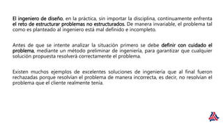 El ingeniero de diseño, en la práctica, sin importar la disciplina, continuamente enfrenta
el reto de estructurar problemas no estructurados. De manera invariable, el problema tal
como es planteado al ingeniero está mal definido e incompleto.
Antes de que se intente analizar la situación primero se debe definir con cuidado el
problema, mediante un método preliminar de ingeniería, para garantizar que cualquier
solución propuesta resolverá correctamente el problema.
Existen muchos ejemplos de excelentes soluciones de ingeniería que al final fueron
rechazadas porque resolvían el problema de manera incorrecta, es decir, no resolvían el
problema que el cliente realmente tenía.
 