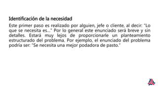 Identificación de la necesidad
Este primer paso es realizado por alguien, jefe o cliente, al decir: “Lo
que se necesita es…” Por lo general este enunciado será breve y sin
detalles. Estará muy lejos de proporcionarle un planteamiento
estructurado del problema. Por ejemplo, el enunciado del problema
podría ser: “Se necesita una mejor podadora de pasto.”
 