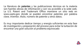 La literatura de patentes y las publicaciones técnicas en la materia
son fuentes obvias de información y son vía accesible a la wide web.
La U.S. Patent and Trademark Office mantiene un sitio web en
www.uspto.gov donde se pueden encontrar patentes por palabra
clave, inventor, título, número de patente u otros datos.
Es muy importante dedicar tiempo y energía suficientes en esta fase
de investigación y preparación del proceso para evitar la turbación de
encontrar una gran solución al problema equivocado
 