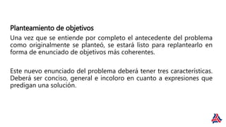 Planteamiento de objetivos
Una vez que se entiende por completo el antecedente del problema
como originalmente se planteó, se estará listo para replantearlo en
forma de enunciado de objetivos más coherentes.
Este nuevo enunciado del problema deberá tener tres características.
Deberá ser conciso, general e incoloro en cuanto a expresiones que
predigan una solución.
 