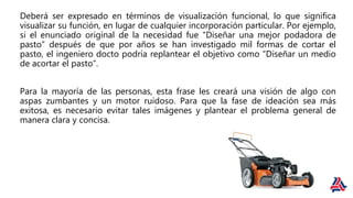 Deberá ser expresado en términos de visualización funcional, lo que significa
visualizar su función, en lugar de cualquier incorporación particular. Por ejemplo,
si el enunciado original de la necesidad fue “Diseñar una mejor podadora de
pasto” después de que por años se han investigado mil formas de cortar el
pasto, el ingeniero docto podría replantear el objetivo como “Diseñar un medio
de acortar el pasto”.
Para la mayoría de las personas, esta frase les creará una visión de algo con
aspas zumbantes y un motor ruidoso. Para que la fase de ideación sea más
exitosa, es necesario evitar tales imágenes y plantear el problema general de
manera clara y concisa.
 