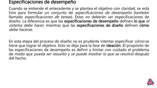 Especificaciones de desempeño
Cuando se entiende el antecedente y se plantea el objetivo con claridad, se está
listo para formular un conjunto de especificaciones de desempeño (también
llamado especificaciones de tareas). Éstas no deberán ser especificaciones de
diseño. La diferencia es que las especificaciones de desempeño definen lo que el
sistema debe hacer, mientras que las especificaciones de diseño definen cómo
debe hacerse.
En esta etapa del proceso de diseño no es prudente intentar especificar cómo se
tiene que lograr el objetivo. Esto se deja para la fase de ideación. El propósito de
las especificaciones de desempeño es definir y limitar con cuidado el problema
de modo que pueda ser resuelto y se puede mostrar lo que se resolvió después
del hecho.
 