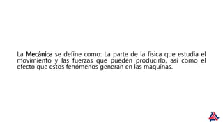 La Mecánica se define como: La parte de la física que estudia el
movimiento y las fuerzas que pueden producirlo, así como el
efecto que estos fenómenos generan en las maquinas.
 