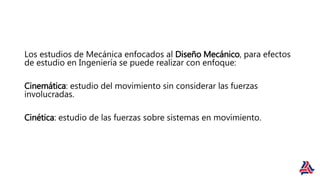 Los estudios de Mecánica enfocados al Diseño Mecánico, para efectos
de estudio en Ingeniería se puede realizar con enfoque:
Cinemática: estudio del movimiento sin considerar las fuerzas
involucradas.
Cinética: estudio de las fuerzas sobre sistemas en movimiento.
 