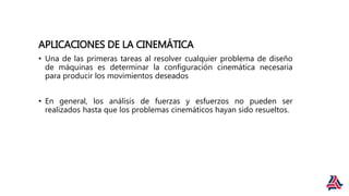 APLICACIONES DE LA CINEMÁTICA
• Una de las primeras tareas al resolver cualquier problema de diseño
de máquinas es determinar la configuración cinemática necesaria
para producir los movimientos deseados
• En general, los análisis de fuerzas y esfuerzos no pueden ser
realizados hasta que los problemas cinemáticos hayan sido resueltos.
 