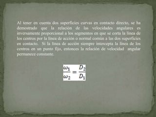 Al tener en cuenta dos superficies curvas en contacto directo, se ha
demostrado que la relación de las velocidades angulares es
inversamente proporcional a los segmentos en que se corta la línea de
los centros por la línea de acción o normal común a las dos superficies
en contacto. Si la línea de acción siempre intercepta la línea de los
centros en un punto fijo, entonces la relación de velocidad angular
permanece constante.
 