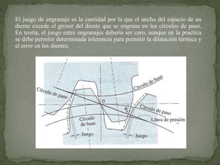 El juego de engranaje es la cantidad por la que el ancho del espacio de un
diente excede el grosor del diente que se engrana en los círculos de paso.
En teoría, el juego entre engranajes debería ser cero, aunque en la practica
se debe permitir determinada tolerancia para permitir la dilatación térmica y
el error en los dientes.
 