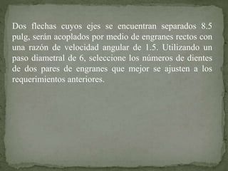 Dos flechas cuyos ejes se encuentran separados 8.5
pulg, serán acoplados por medio de engranes rectos con
una razón de velocidad angular de 1.5. Utilizando un
paso diametral de 6, seleccione los números de dientes
de dos pares de engranes que mejor se ajusten a los
requerimientos anteriores.
 