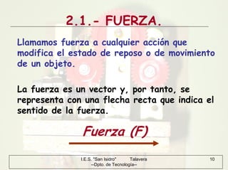 I.E.S. "San Isidro" Talavera
--Dpto. de Tecnología--
10
2.1.- FUERZA.
Llamamos fuerza a cualquier acción que
modifica el estado de reposo o de movimiento
de un objeto.
La fuerza es un vector y, por tanto, se
representa con una flecha recta que indica el
sentido de la fuerza.
Fuerza (F)
 