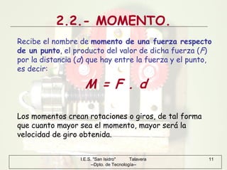 I.E.S. "San Isidro" Talavera
--Dpto. de Tecnología--
11
2.2.- MOMENTO.
Recibe el nombre de momento de una fuerza respecto
de un punto, el producto del valor de dicha fuerza (F)
por la distancia (d) que hay entre la fuerza y el punto,
es decir:
M = F . d
Los momentos crean rotaciones o giros, de tal forma
que cuanto mayor sea el momento, mayor será la
velocidad de giro obtenida.
 