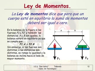 I.E.S. "San Isidro" Talavera
--Dpto. de Tecnología--
12
Ley de Momentos.
La Ley de momentos dice que para que un
cuerpo esté en equilibrio la suma de momentos
deberá ser igual a cero.
En la balanza de la figura si las
fuerzas F1 y F2 y también las
distancias A y B son iguales, la
balanza estará en equilibrio ya que
se cumple que:
F1.A = F2.B
Sin embargo, si las fuerzas son
distintas, o las distancias son
distintas, se rompe la igualdad y la
balanza se inclina hacia el lado de
mayor momento.
 