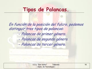 I.E.S. "San Isidro" Talavera
--Dpto. de Tecnología--
16
Tipos de Palancas.
En función de la posición del fulcro, podemos
distinguir tres tipos de palancas:
- Palancas de primer género.
- Palancas de segundo género.
- Palancas de tercer género.
 