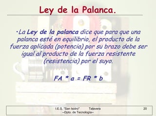 I.E.S. "San Isidro" Talavera
--Dpto. de Tecnología--
20
Ley de la Palanca.
•La Ley de la palanca dice que para que una
palanca esté en equilibrio, el producto de la
fuerza aplicada (potencia) por su brazo debe ser
igual al producto de la fuerza resistente
(resistencia) por el suyo.
FA * a = FR * b
 