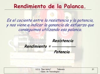 I.E.S. "San Isidro" Talavera
--Dpto. de Tecnología--
21
Rendimiento de la Palanca.
Es el cociente entre la resistencia y la potencia,
y nos viene a indicar la ganancia de esfuerzo que
conseguimos utilizando esa palanca.
Resistencia
Rendimiento =
Potencia
 