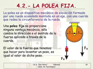 I.E.S. "San Isidro" Talavera
--Dpto. de Tecnología--
24
4.2.- LA POLEA FIJA.
La polea es un dispositivo mecánico de elevación formado
por una rueda acanalada montada en un eje, con una cuerda
que rodea la circunferencia de la rueda.
Una polea fija no proporciona
ninguna ventaja mecánica, sólo
cambia la dirección o el sentido de la
fuerza aplicada a través de la
cuerda.
El valor de la fuerza que tenemos
que hacer para levantar un peso, es
igual al valor de dicho peso.
 