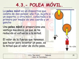 I.E.S. "San Isidro" Talavera
--Dpto. de Tecnología--
25
4.3.- POLEA MÓVIL.
La polea móvil es un dispositivo que
consta de dos poleas: una fija, sujeta a
un soporte; y otra móvil, conectada a la
primera por medio de una cuerda y un
gancho
Una polea móvil si proporciona una
ventaja mecánica, ya que se ha
reducido el esfuerzo a la mitad.
El valor de la fuerza que tenemos
que hacer para levantar un peso, es
la mitad que el valor de dicho peso.
 