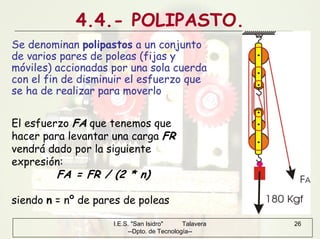 I.E.S. "San Isidro" Talavera
--Dpto. de Tecnología--
26
4.4.- POLIPASTO.
Se denominan polipastos a un conjunto
de varios pares de poleas (fijas y
móviles) accionadas por una sola cuerda
con el fin de disminuir el esfuerzo que
se ha de realizar para moverlo
El esfuerzo FA que tenemos que
hacer para levantar una carga FR
vendrá dado por la siguiente
expresión:
FA = FR / (2 * n)
siendo n = nº de pares de poleas
 