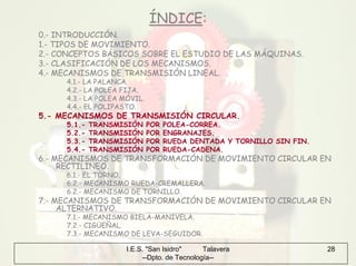 I.E.S. "San Isidro" Talavera
--Dpto. de Tecnología--
28
ÍNDICE:
0.- INTRODUCCIÓN.
1.- TIPOS DE MOVIMIENTO.
2.- CONCEPTOS BÁSICOS SOBRE EL ESTUDIO DE LAS MÁQUINAS.
3.- CLASIFICACIÓN DE LOS MECANISMOS.
4.- MECANISMOS DE TRANSMISIÓN LINEAL.
4.1.- LA PALANCA.
4.2.- LA POLEA FIJA.
4.3.- LA POLEA MÓVIL.
4.4.- EL POLIPASTO.
5.- MECANISMOS DE TRANSMISIÓN CIRCULAR.
5.1.- TRANSMISIÓN POR POLEA-CORREA.
5.2.- TRANSMISIÓN POR ENGRANAJES.
5.3.- TRANSMISIÓN POR RUEDA DENTADA Y TORNILLO SIN FIN.
5.4.- TRANSMISIÓN POR RUEDA-CADENA.
6.- MECANISMOS DE TRANSFORMACIÓN DE MOVIMIENTO CIRCULAR EN
RECTILINEO.
6.1.- EL TORNO.
6.2.- MECANISMO RUEDA-CREMALLERA.
6.2.- MECANISMO DE TORNILLO.
7.- MECANISMOS DE TRANSFORMACIÓN DE MOVIMIENTO CIRCULAR EN
ALTERNATIVO.
7.1.- MECANISMO BIELA-MANIVELA.
7.2.- CIGÜEÑAL.
7.3.- MECANISMO DE LEVA-SEGUIDOR.
 