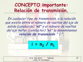 I.E.S. "San Isidro" Talavera
--Dpto. de Tecnología--
29
CONCEPTO importante:
Relación de transmisión.
En cualquier tipo de transmisión, a la relación
que existe entre el número de vueltas del eje de
salida (conducido) “n2” y el número de vueltas
del eje motor (conductor) “n1” la denominamos
relación de transmisión “ i “.
i = n2 / n1
 