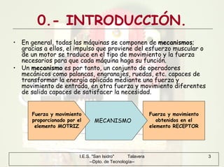 I.E.S. "San Isidro" Talavera
--Dpto. de Tecnología--
3
0.- INTRODUCCIÓN.
• En general, todas las máquinas se componen de mecanismos;
gracias a ellos, el impulso que proviene del esfuerzo muscular o
de un motor se traduce en el tipo de movimiento y la fuerza
necesarios para que cada máquina haga su función.
• Un mecanismo es por tanto, un conjunto de operadores
mecánicos como palancas, engranajes, ruedas, etc. capaces de
transformar la energía aplicada mediante una fuerza y
movimiento de entrada, en otra fuerza y movimiento diferentes
de salida capaces de satisfacer la necesidad.
MECANISMO
Fuerza y movimiento
obtenidos en el
elemento RECEPTOR
Fuerza y movimiento
proporcionado por el
elemento MOTRIZ
 