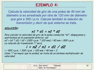 I.E.S. "San Isidro" Talavera
--Dpto. de Tecnología--
32
EJEMPLO 4:
Calcula la velocidad de giro de una polea de 40 mm de
diámetro si es arrastrada por otra de 120 mm de diámetro
que gira a 300 r.p.m. Calcula también la relación de
transmisión y decir de qué sistema se trata.
SOLUCIÓN:
n1 * d1 = n2 * d2
Para calcular la velocidad de giro de la polea conducida “n2”, despejamos y
sustituimos en la expresión anterior, así
n2 = (n1 * d1) / d2 = (300 r.p.m. * 120 mm) / 40 mm = 900 r.p.m.
La relación de transmisión “i” será,
i = n2 / n1 = d1 / d2
i = 900 r.p.m. / 300 r.p.m. = 120 mm / 40 mm = 3
Como “i” es mayor que la unidad, se trata de un sistema multiplicador de
velocidad.
 