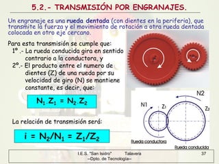 I.E.S. "San Isidro" Talavera
--Dpto. de Tecnología--
37
5.2.- TRANSMISIÓN POR ENGRANAJES.
Un engranaje es una rueda dentada (con dientes en la periferia), que
transmite la fuerza y el movimiento de rotación a otra rueda dentada
colocada en otro eje cercano.
N1·Z1 = N2·Z2
Para esta transmisión se cumple que:
1º .- La rueda conducida gira en sentido
contrario a la conductora, y
2º.- El producto entre el numero de
dientes (Z) de una rueda por su
velocidad de giro (N) se mantiene
constante, es decir, que:
i = N2/N1 = Z1/Z2
La relación de transmisión será:
 