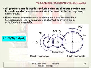 I.E.S. "San Isidro" Talavera
--Dpto. de Tecnología--
38
TRANSMISIÓN POR ENGRANAJES. (Continuación)
• Si queremos que la rueda conducida gire en el mismo sentido que
la rueda conductora será necesario intercalar un tercer engranaje
entre ambas.
i = N2/N1 = Z1/Z2
• Esta tercera rueda dentada se denomina rueda intermedia y
también rueda loca, y su número de dientes no influye en la
relación de transmisión.
 