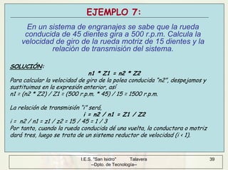 I.E.S. "San Isidro" Talavera
--Dpto. de Tecnología--
39
EJEMPLO 7:
En un sistema de engranajes se sabe que la rueda
conducida de 45 dientes gira a 500 r.p.m. Calcula la
velocidad de giro de la rueda motriz de 15 dientes y la
relación de transmisión del sistema.
SOLUCIÓN:
n1 * Z1 = n2 * Z2
Para calcular la velocidad de giro de la polea conducida “n2”, despejamos y
sustituimos en la expresión anterior, así
n1 = (n2 * Z2) / Z1 = (500 r.p.m. * 45) / 15 = 1500 r.p.m.
La relación de transmisión “i” será,
i = n2 / n1 = Z1 / Z2
i = n2 / n1 = z1 / z2 = 15 / 45 = 1 / 3
Por tanto, cuando la rueda conducida dé una vuelta, la conductora o motriz
dará tres, luego se trata de un sistema reductor de velocidad (i < 1).
 